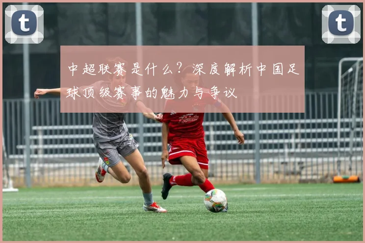 中超联赛是什么?深度解析中国足球顶级赛事的魅力与争议