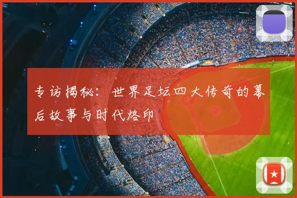专访揭秘:世界足坛四大传奇的幕后故事与时代烙印