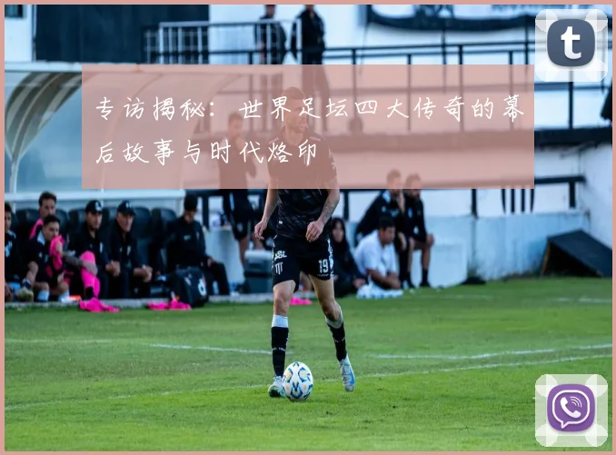 专访揭秘:世界足坛四大传奇的幕后故事与时代烙印