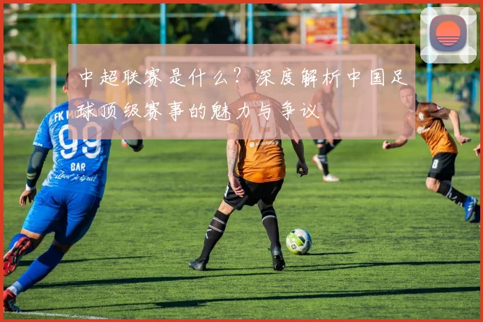 中超联赛是什么?深度解析中国足球顶级赛事的魅力与争议